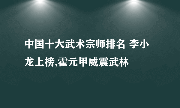 中国十大武术宗师排名 李小龙上榜,霍元甲威震武林