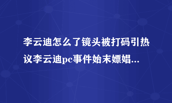 李云迪怎么了镜头被打码引热议李云迪pc事件始末嫖娼被抓真的吗_飞外