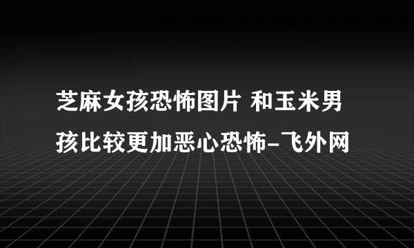 芝麻女孩恐怖图片 和玉米男孩比较更加恶心恐怖-飞外网