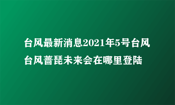 台风最新消息2021年5号台风 台风蔷琵未来会在哪里登陆