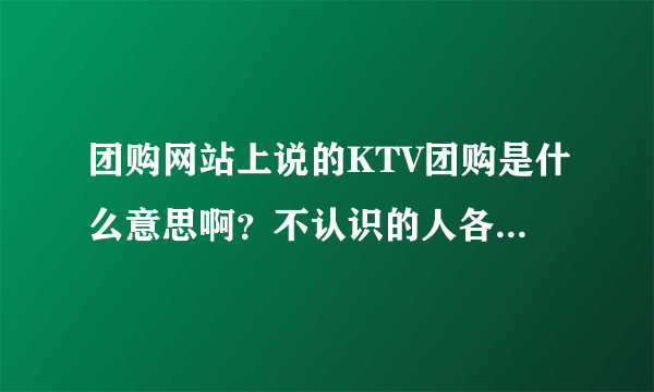 团购网站上说的KTV团购是什么意思啊？不认识的人各付一份钱凑团唱歌？还是报团的每个人可以自己使用一个厢