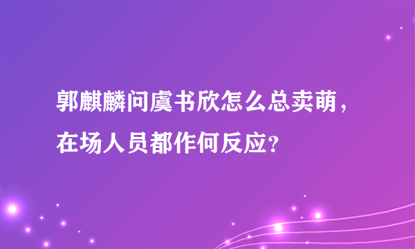 郭麒麟问虞书欣怎么总卖萌，在场人员都作何反应？