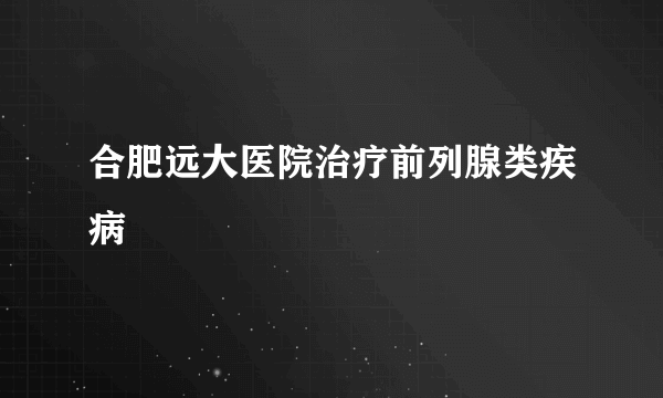 合肥远大医院治疗前列腺类疾病