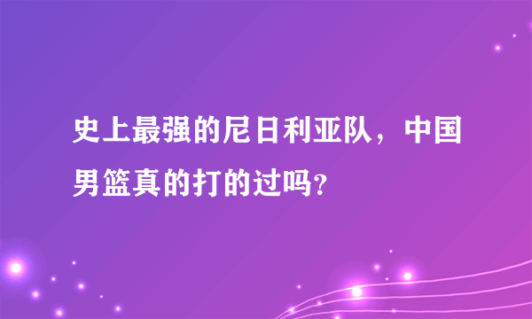 史上最强的尼日利亚队，中国男篮真的打的过吗？