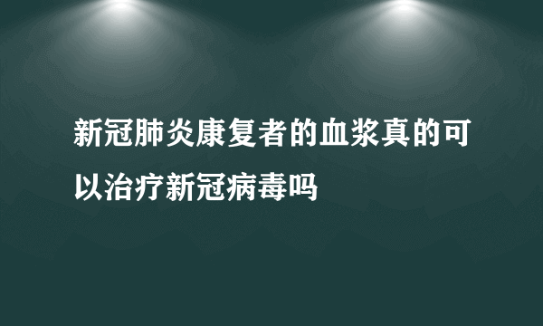 新冠肺炎康复者的血浆真的可以治疗新冠病毒吗