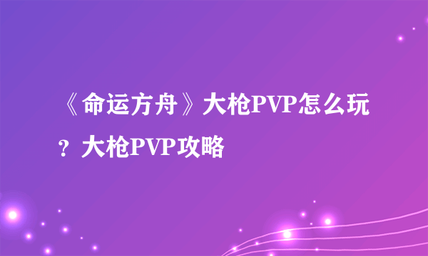 《命运方舟》大枪PVP怎么玩？大枪PVP攻略