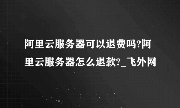 阿里云服务器可以退费吗?阿里云服务器怎么退款?_飞外网