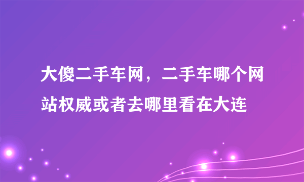 大傻二手车网，二手车哪个网站权威或者去哪里看在大连