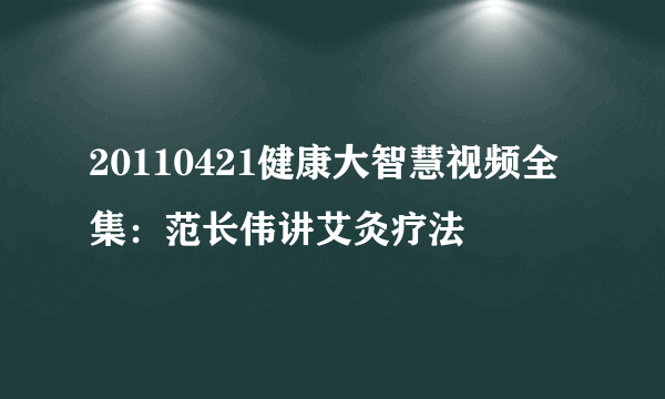 20110421健康大智慧视频全集：范长伟讲艾灸疗法