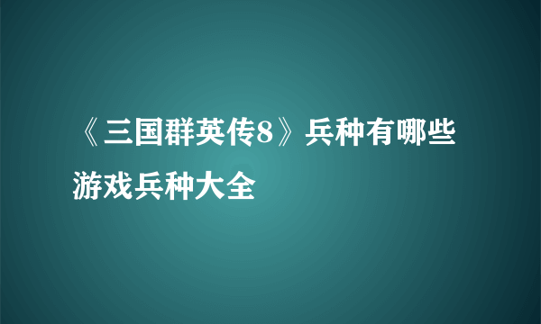 《三国群英传8》兵种有哪些 游戏兵种大全