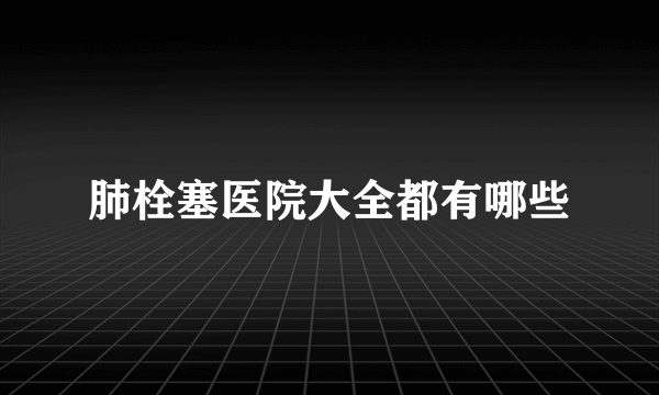 肺栓塞医院大全都有哪些