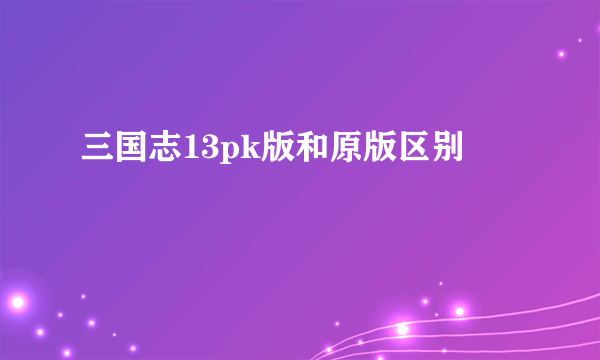 三国志13pk版和原版区别