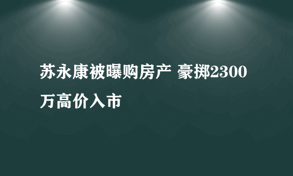 苏永康被曝购房产 豪掷2300万高价入市