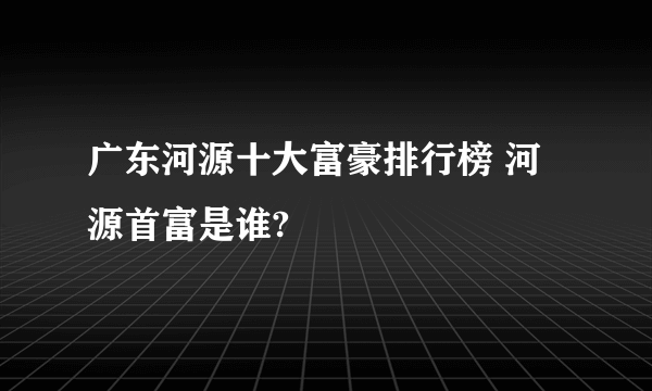 广东河源十大富豪排行榜 河源首富是谁?