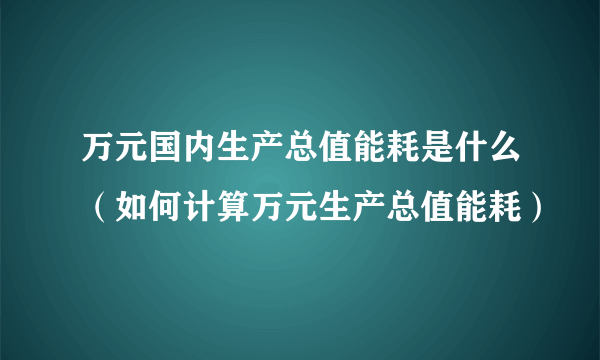 万元国内生产总值能耗是什么（如何计算万元生产总值能耗）