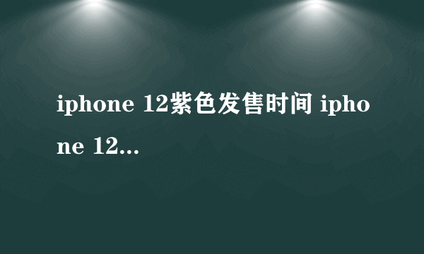 iphone 12紫色发售时间 iphone 12紫色价格