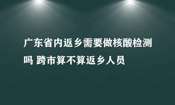 广东省内返乡需要做核酸检测吗 跨市算不算返乡人员