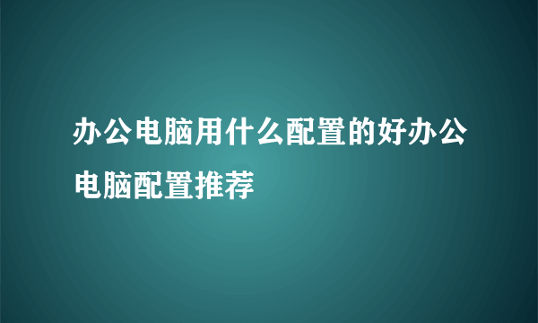 办公电脑用什么配置的好办公电脑配置推荐