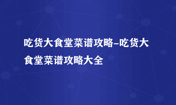 吃货大食堂菜谱攻略-吃货大食堂菜谱攻略大全