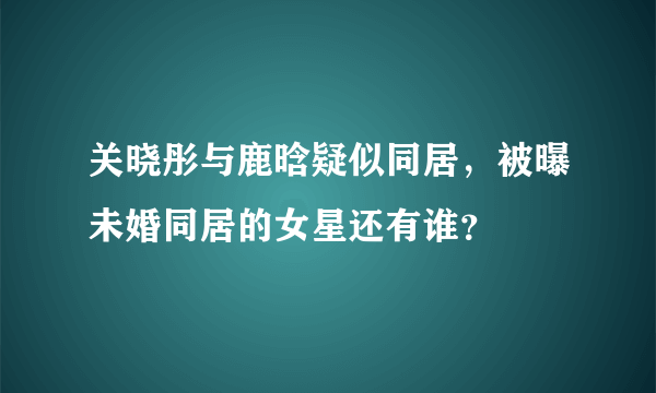 关晓彤与鹿晗疑似同居，被曝未婚同居的女星还有谁？