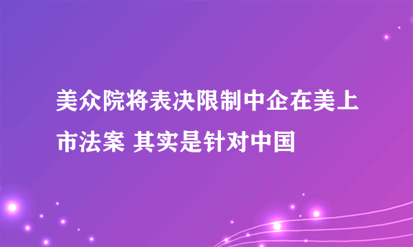 美众院将表决限制中企在美上市法案 其实是针对中国