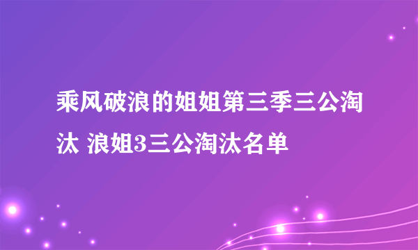 乘风破浪的姐姐第三季三公淘汰 浪姐3三公淘汰名单