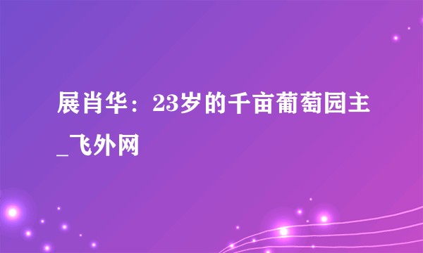 展肖华：23岁的千亩葡萄园主_飞外网