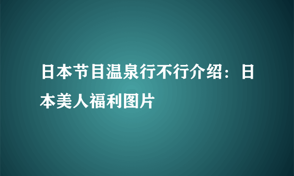 日本节目温泉行不行介绍：日本美人福利图片