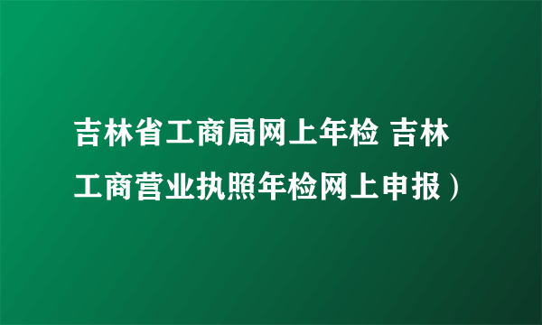 吉林省工商局网上年检 吉林工商营业执照年检网上申报）