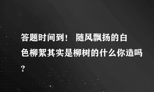 答题时间到！ 随风飘扬的白色柳絮其实是柳树的什么你造吗？