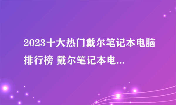 2023十大热门戴尔笔记本电脑排行榜 戴尔笔记本电脑哪款好【TOP榜】