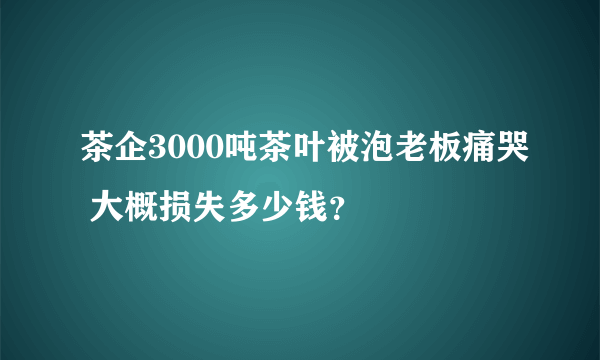 茶企3000吨茶叶被泡老板痛哭 大概损失多少钱？