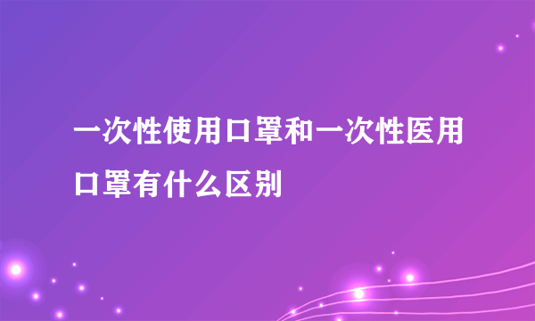 一次性使用口罩和一次性医用口罩有什么区别