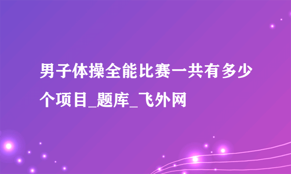 男子体操全能比赛一共有多少个项目_题库_飞外网