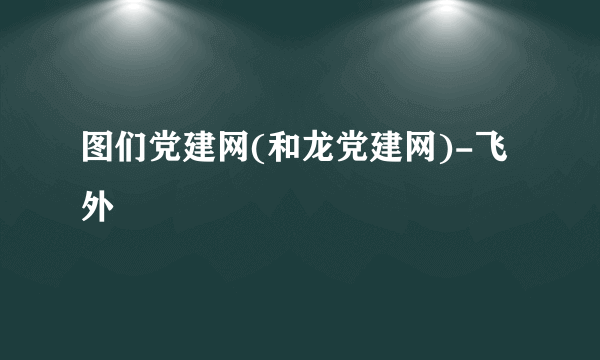 图们党建网(和龙党建网)-飞外