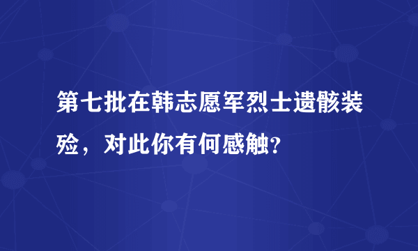 第七批在韩志愿军烈士遗骸装殓，对此你有何感触？