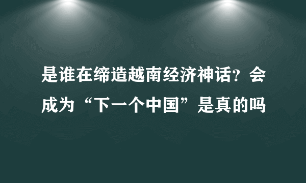 是谁在缔造越南经济神话？会成为“下一个中国”是真的吗