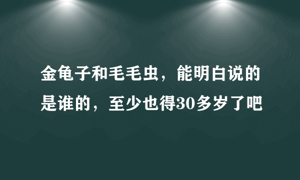 金龟子和毛毛虫，能明白说的是谁的，至少也得30多岁了吧