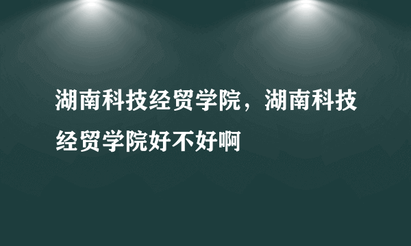 湖南科技经贸学院，湖南科技经贸学院好不好啊