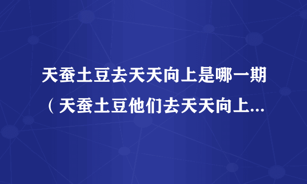 天蚕土豆去天天向上是哪一期（天蚕土豆他们去天天向上拍节目是第几期的？）