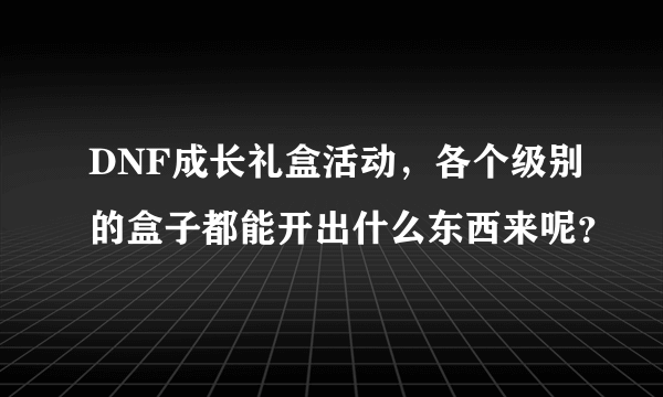 DNF成长礼盒活动，各个级别的盒子都能开出什么东西来呢？