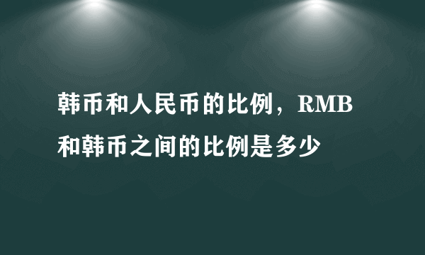 韩币和人民币的比例，RMB和韩币之间的比例是多少