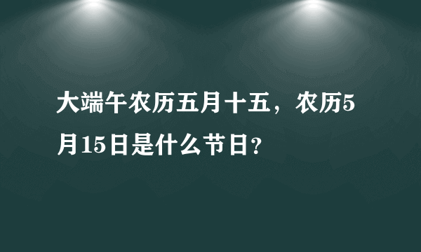 大端午农历五月十五，农历5月15日是什么节日？