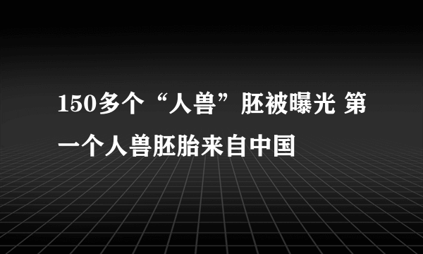 150多个“人兽”胚被曝光 第一个人兽胚胎来自中国