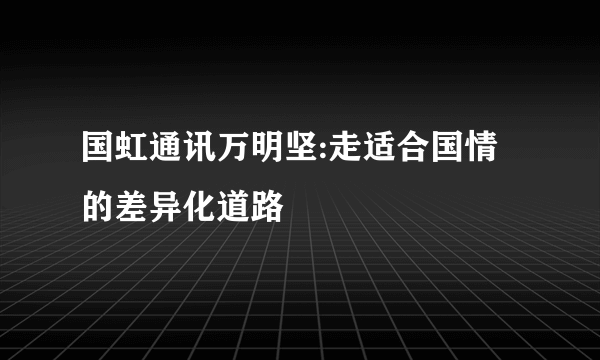 国虹通讯万明坚:走适合国情的差异化道路