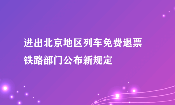 进出北京地区列车免费退票 铁路部门公布新规定