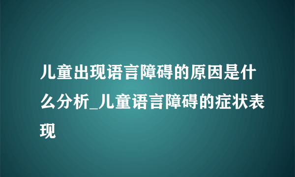 儿童出现语言障碍的原因是什么分析_儿童语言障碍的症状表现