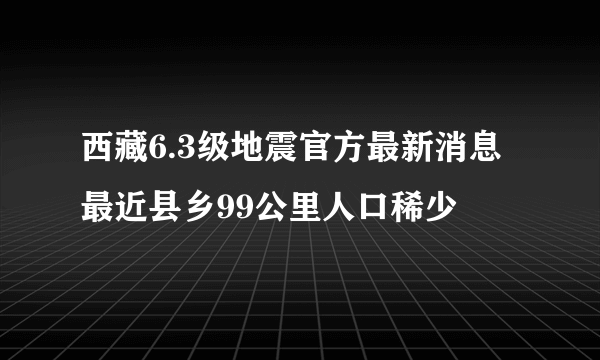 西藏6.3级地震官方最新消息 最近县乡99公里人口稀少