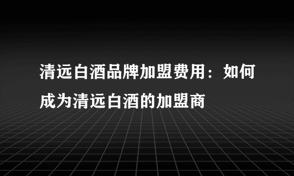 清远白酒品牌加盟费用：如何成为清远白酒的加盟商