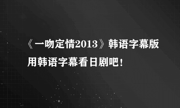 《一吻定情2013》韩语字幕版 用韩语字幕看日剧吧！